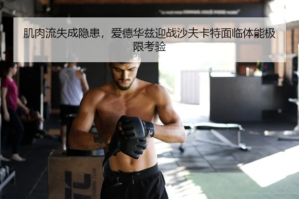 肌肉流失成隐患，爱德华兹迎战沙夫卡特面临体能极限考验