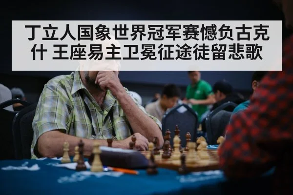 丁立人国象世界冠军赛憾负古克什 王座易主卫冕征途徒留悲歌